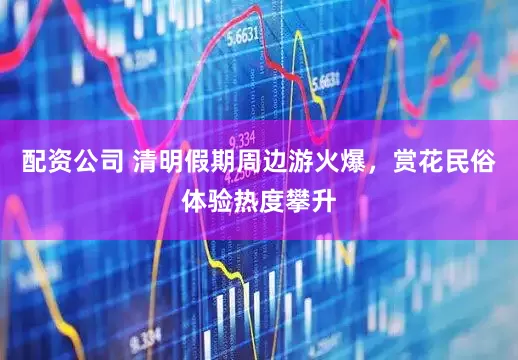 配资公司 清明假期周边游火爆，赏花民俗体验热度攀升