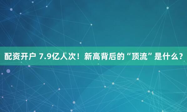 配资开户 7.9亿人次！新高背后的“顶流”是什么？