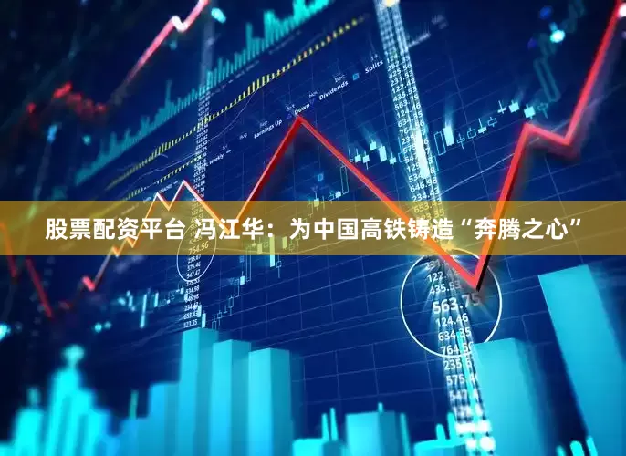 股票配资平台 冯江华：为中国高铁铸造“奔腾之心”