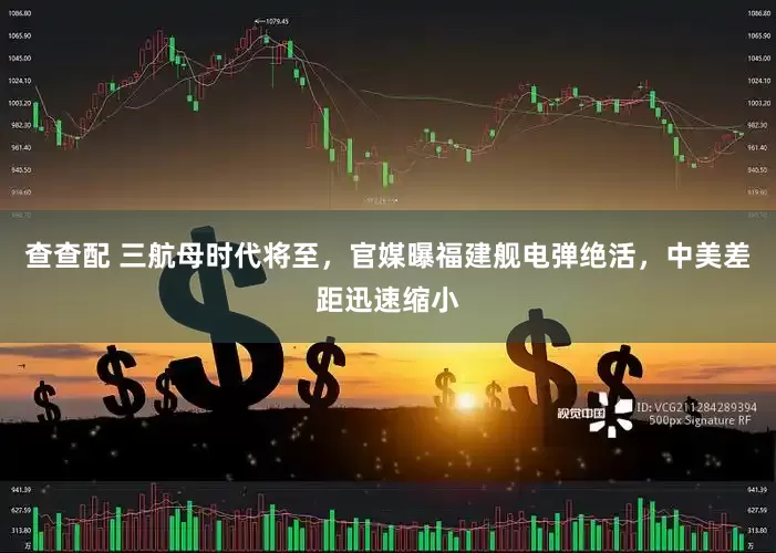 查查配 三航母时代将至，官媒曝福建舰电弹绝活，中美差距迅速缩小