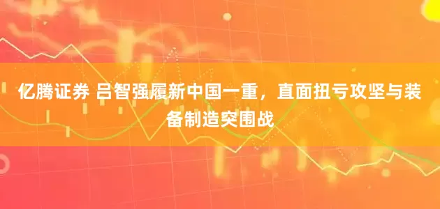 亿腾证券 吕智强履新中国一重，直面扭亏攻坚与装备制造突围战