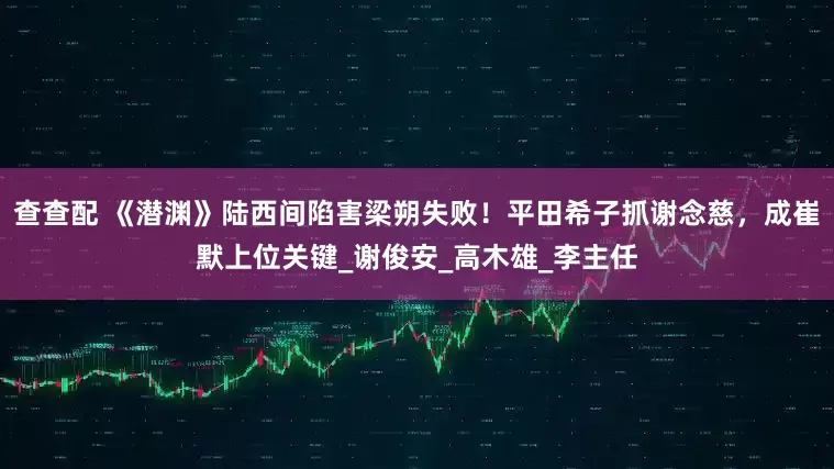 查查配 《潜渊》陆西间陷害梁朔失败！平田希子抓谢念慈，成崔默上位关键_谢俊安_高木雄_李主任