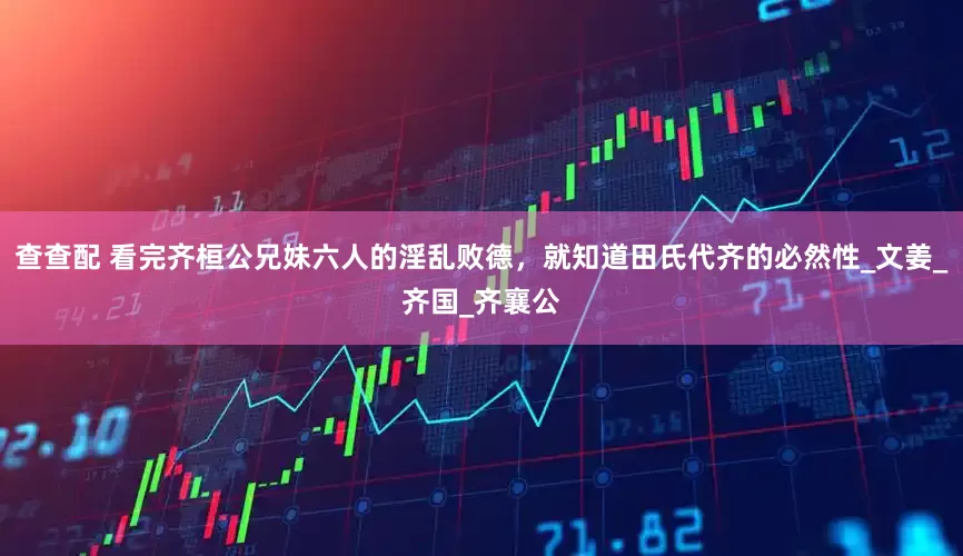 查查配 看完齐桓公兄妹六人的淫乱败德，就知道田氏代齐的必然性_文姜_齐国_齐襄公