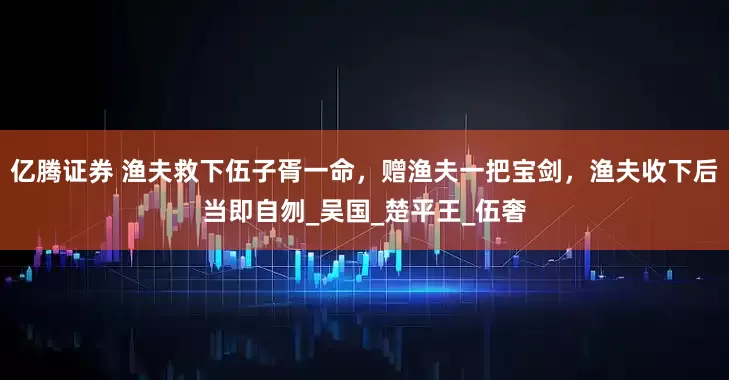 亿腾证券 渔夫救下伍子胥一命，赠渔夫一把宝剑，渔夫收下后当即自刎_吴国_楚平王_伍奢