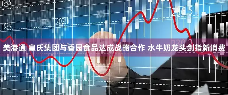 美港通 皇氏集团与香园食品达成战略合作 水牛奶龙头剑指新消费