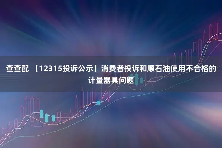 查查配 【12315投诉公示】消费者投诉和顺石油使用不合格的计量器具问题