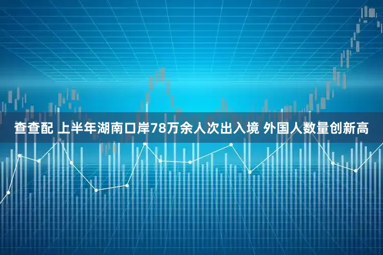 查查配 上半年湖南口岸78万余人次出入境 外国人数量创新高