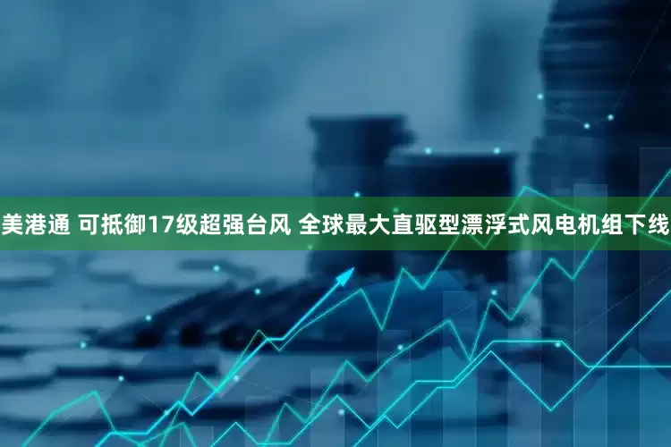 美港通 可抵御17级超强台风 全球最大直驱型漂浮式风电机组下线