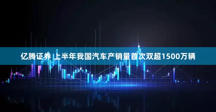 亿腾证券 上半年我国汽车产销量首次双超1500万辆