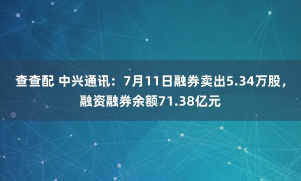 查查配 中兴通讯：7月11日融券卖出5.34万股，融资融券余额71.38亿元