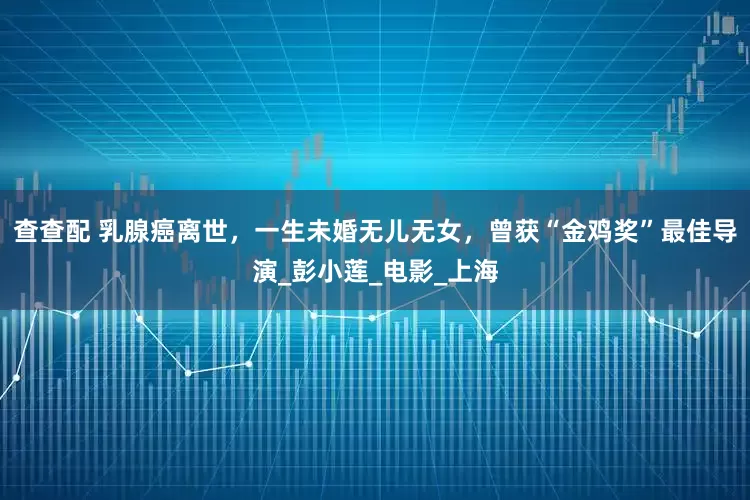 查查配 乳腺癌离世，一生未婚无儿无女，曾获“金鸡奖”最佳导演_彭小莲_电影_上海