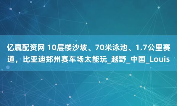 亿赢配资网 10层楼沙坡、70米泳池、1.7公里赛道，比亚迪郑州赛车场太能玩_越野_中国_Louis