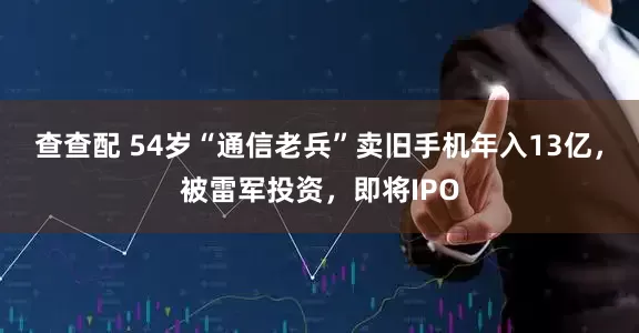 查查配 54岁“通信老兵”卖旧手机年入13亿，被雷军投资，即将IPO