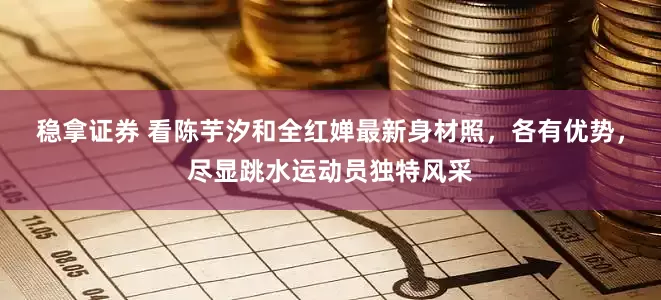 稳拿证券 看陈芋汐和全红婵最新身材照，各有优势，尽显跳水运动员独特风采