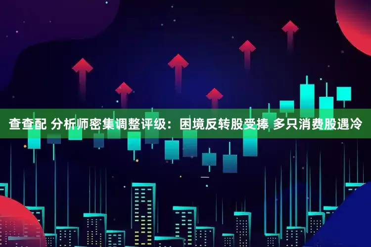 查查配 分析师密集调整评级：困境反转股受捧 多只消费股遇冷